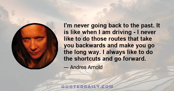 I'm never going back to the past. It is like when I am driving - I never like to do those routes that take you backwards and make you go the long way. I always like to do the shortcuts and go forward.