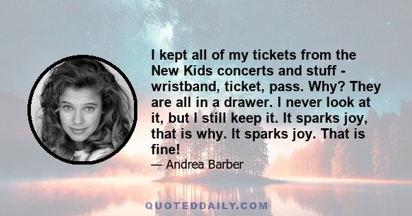 I kept all of my tickets from the New Kids concerts and stuff - wristband, ticket, pass. Why? They are all in a drawer. I never look at it, but I still keep it. It sparks joy, that is why. It sparks joy. That is fine!