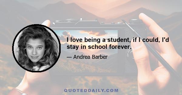 I love being a student, if I could, I'd stay in school forever.