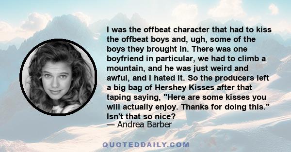 I was the offbeat character that had to kiss the offbeat boys and, ugh, some of the boys they brought in. There was one boyfriend in particular, we had to climb a mountain, and he was just weird and awful, and I hated