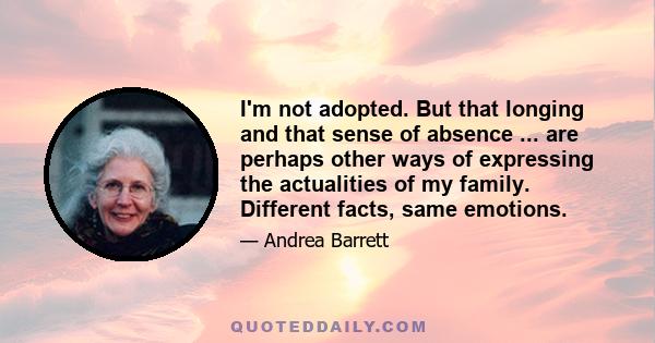 I'm not adopted. But that longing and that sense of absence ... are perhaps other ways of expressing the actualities of my family. Different facts, same emotions.