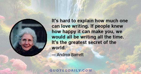 It's hard to explain how much one can love writing. If people knew how happy it can make you, we would all be writing all the time. It's the greatest secret of the world.