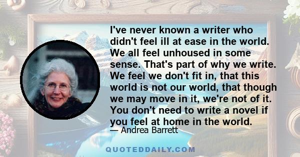 I've never known a writer who didn't feel ill at ease in the world. We all feel unhoused in some sense. That's part of why we write. We feel we don't fit in, that this world is not our world, that though we may move in