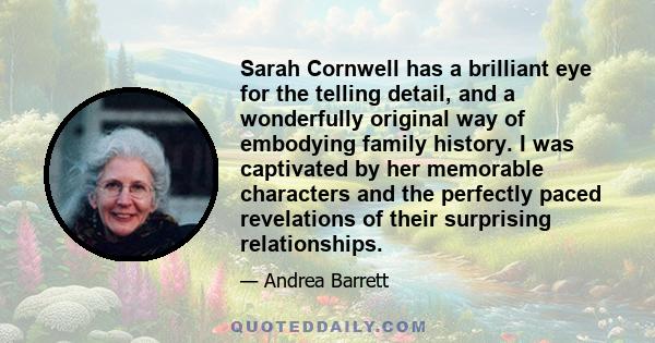 Sarah Cornwell has a brilliant eye for the telling detail, and a wonderfully original way of embodying family history. I was captivated by her memorable characters and the perfectly paced revelations of their surprising 