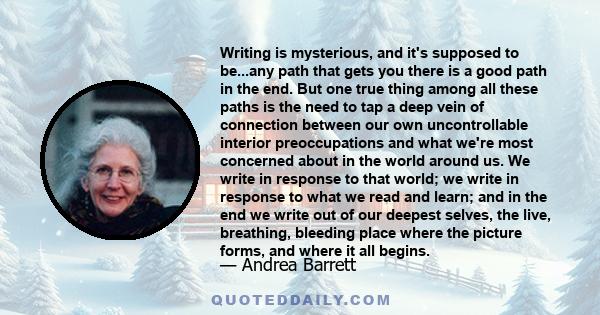 Writing is mysterious, and it's supposed to be...any path that gets you there is a good path in the end. But one true thing among all these paths is the need to tap a deep vein of connection between our own