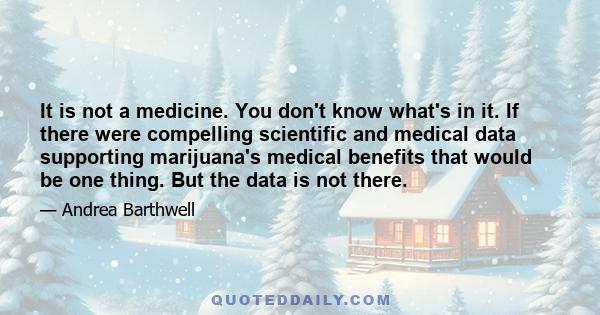 It is not a medicine. You don't know what's in it. If there were compelling scientific and medical data supporting marijuana's medical benefits that would be one thing. But the data is not there.