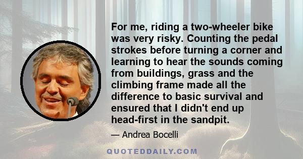 For me, riding a two-wheeler bike was very risky. Counting the pedal strokes before turning a corner and learning to hear the sounds coming from buildings, grass and the climbing frame made all the difference to basic