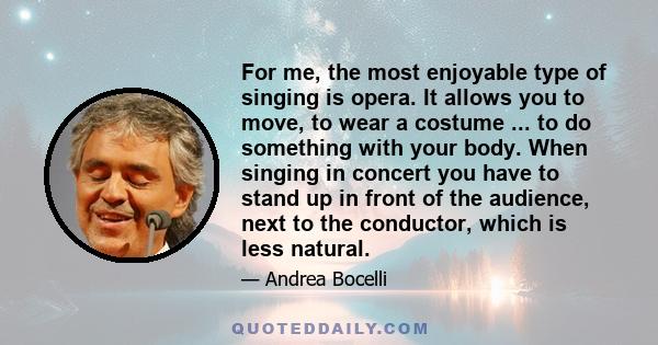 For me, the most enjoyable type of singing is opera. It allows you to move, to wear a costume ... to do something with your body. When singing in concert you have to stand up in front of the audience, next to the