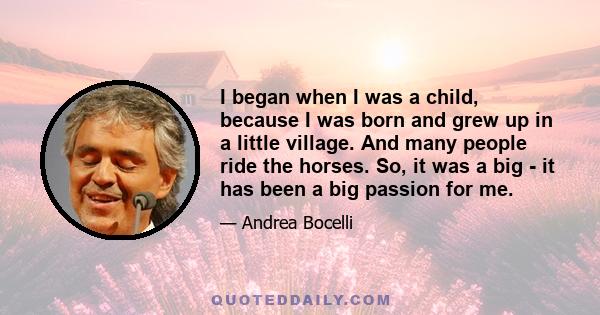 I began when I was a child, because I was born and grew up in a little village. And many people ride the horses. So, it was a big - it has been a big passion for me.