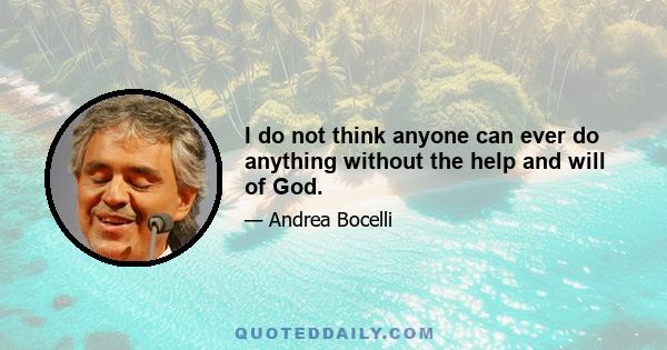 I do not think anyone can ever do anything without the help and will of God.