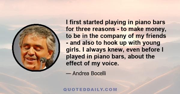 I first started playing in piano bars for three reasons - to make money, to be in the company of my friends - and also to hook up with young girls. I always knew, even before I played in piano bars, about the effect of