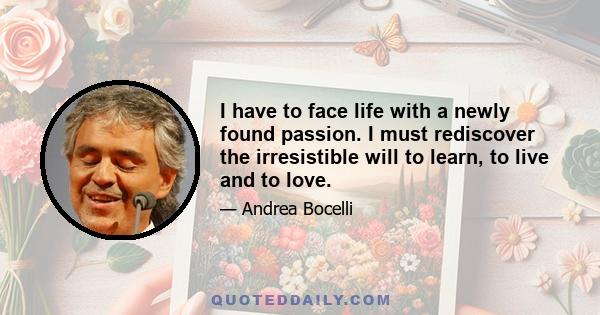 I have to face life with a newly found passion. I must rediscover the irresistible will to learn, to live and to love.