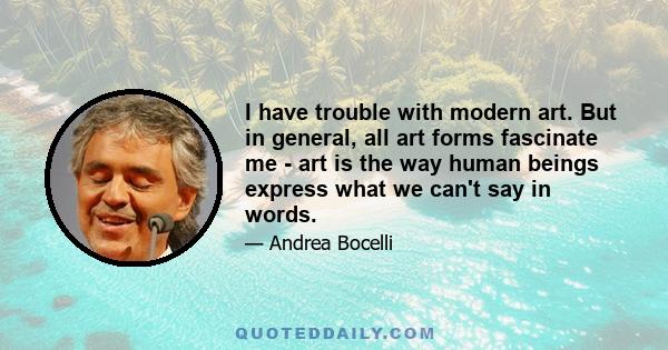 I have trouble with modern art. But in general, all art forms fascinate me - art is the way human beings express what we can't say in words.