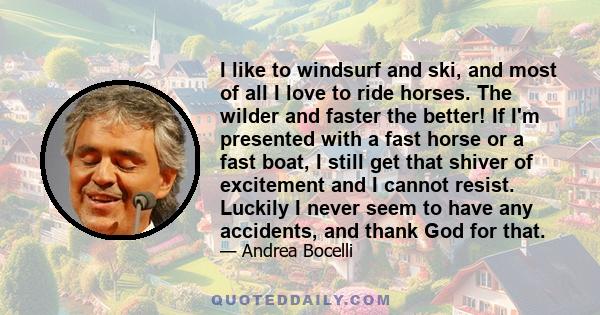 I like to windsurf and ski, and most of all I love to ride horses. The wilder and faster the better! If I'm presented with a fast horse or a fast boat, I still get that shiver of excitement and I cannot resist. Luckily