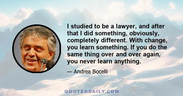 I studied to be a lawyer, and after that I did something, obviously, completely different. With change, you learn something. If you do the same thing over and over again, you never learn anything.