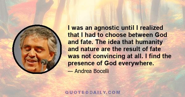 I was an agnostic until I realized that I had to choose between God and fate. The idea that humanity and nature are the result of fate was not convincing at all. I find the presence of God everywhere.