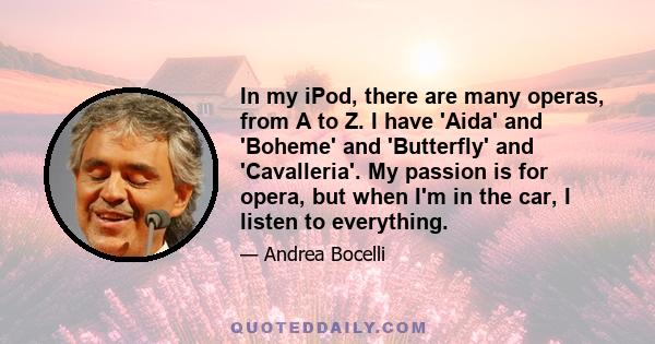 In my iPod, there are many operas, from A to Z. I have 'Aida' and 'Boheme' and 'Butterfly' and 'Cavalleria'. My passion is for opera, but when I'm in the car, I listen to everything.