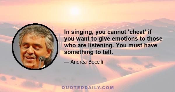 In singing, you cannot 'cheat' if you want to give emotions to those who are listening. You must have something to tell.