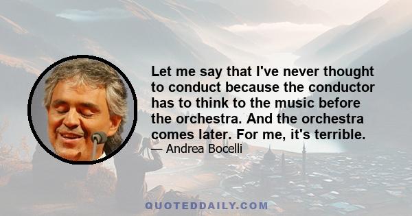 Let me say that I've never thought to conduct because the conductor has to think to the music before the orchestra. And the orchestra comes later. For me, it's terrible.