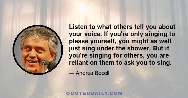 Listen to what others tell you about your voice. If you're only singing to please yourself, you might as well just sing under the shower. But if you're singing for others, you are reliant on them to ask you to sing.