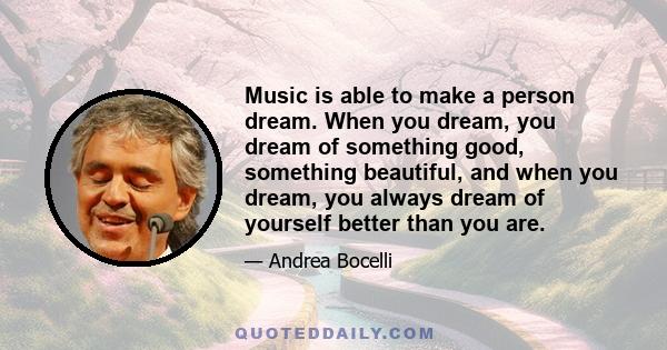 Music is able to make a person dream. When you dream, you dream of something good, something beautiful, and when you dream, you always dream of yourself better than you are.