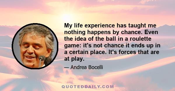 My life experience has taught me nothing happens by chance. Even the idea of the ball in a roulette game: it's not chance it ends up in a certain place. It's forces that are at play.