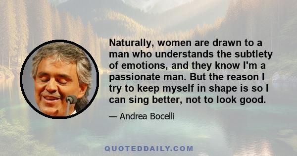 Naturally, women are drawn to a man who understands the subtlety of emotions, and they know I'm a passionate man. But the reason I try to keep myself in shape is so I can sing better, not to look good.