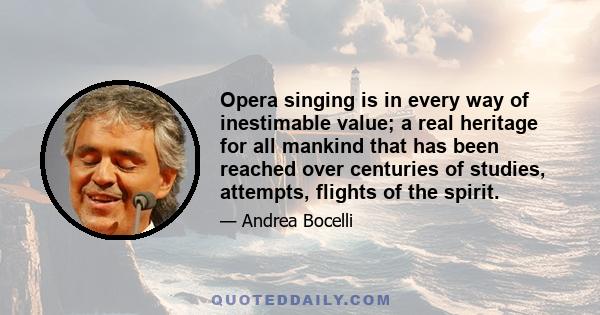 Opera singing is in every way of inestimable value; a real heritage for all mankind that has been reached over centuries of studies, attempts, flights of the spirit.