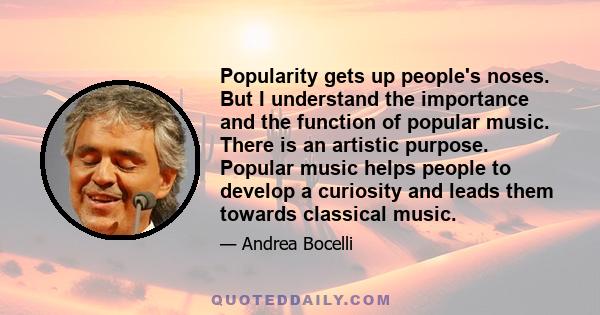 Popularity gets up people's noses. But I understand the importance and the function of popular music. There is an artistic purpose. Popular music helps people to develop a curiosity and leads them towards classical