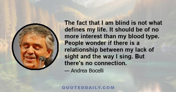 The fact that I am blind is not what defines my life. It should be of no more interest than my blood type. People wonder if there is a relationship between my lack of sight and the way I sing. But there's no connection.