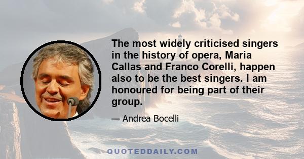 The most widely criticised singers in the history of opera, Maria Callas and Franco Corelli, happen also to be the best singers. I am honoured for being part of their group.