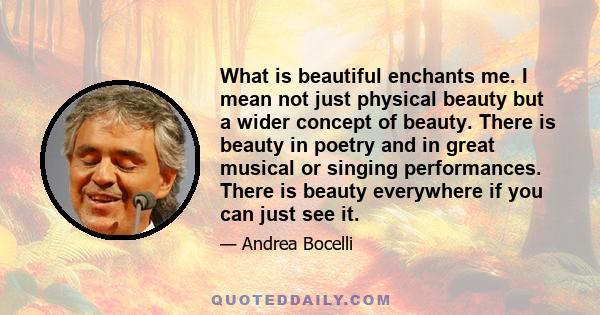 What is beautiful enchants me. I mean not just physical beauty but a wider concept of beauty. There is beauty in poetry and in great musical or singing performances. There is beauty everywhere if you can just see it.