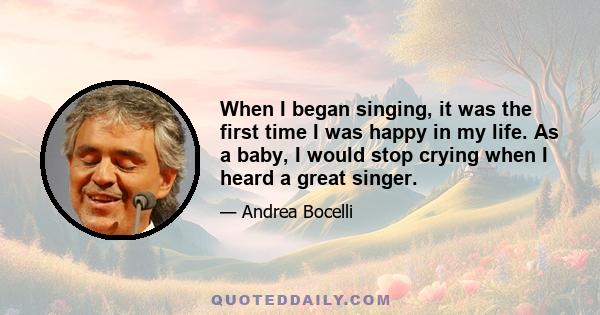 When I began singing, it was the first time I was happy in my life. As a baby, I would stop crying when I heard a great singer.