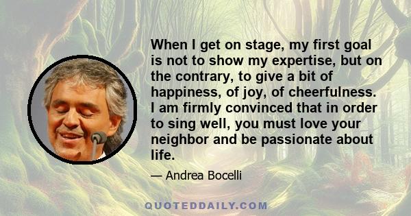 When I get on stage, my first goal is not to show my expertise, but on the contrary, to give a bit of happiness, of joy, of cheerfulness. I am firmly convinced that in order to sing well, you must love your neighbor and 