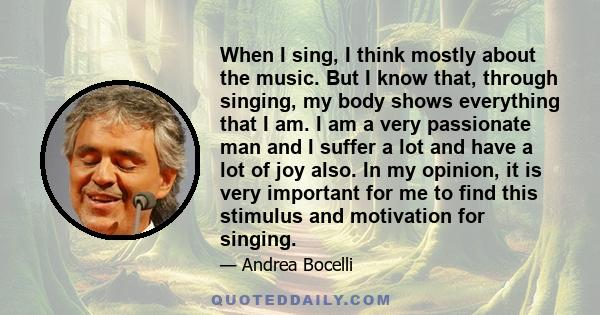 When I sing, I think mostly about the music. But I know that, through singing, my body shows everything that I am. I am a very passionate man and I suffer a lot and have a lot of joy also. In my opinion, it is very