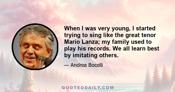 When I was very young, I started trying to sing like the great tenor Mario Lanza; my family used to play his records. We all learn best by imitating others.