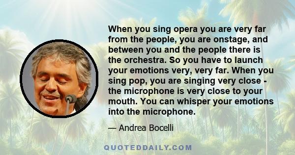 When you sing opera you are very far from the people, you are onstage, and between you and the people there is the orchestra. So you have to launch your emotions very, very far. When you sing pop, you are singing very