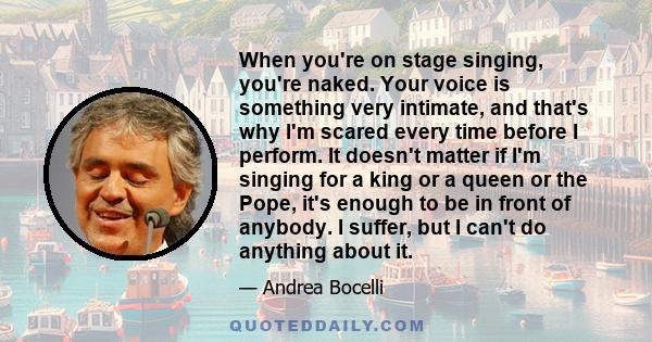 When you're on stage singing, you're naked. Your voice is something very intimate, and that's why I'm scared every time before I perform. It doesn't matter if I'm singing for a king or a queen or the Pope, it's enough