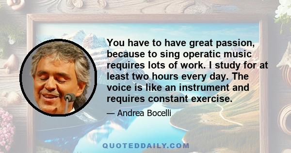 You have to have great passion, because to sing operatic music requires lots of work. I study for at least two hours every day. The voice is like an instrument and requires constant exercise.