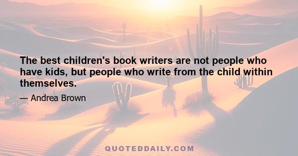 The best children's book writers are not people who have kids, but people who write from the child within themselves.