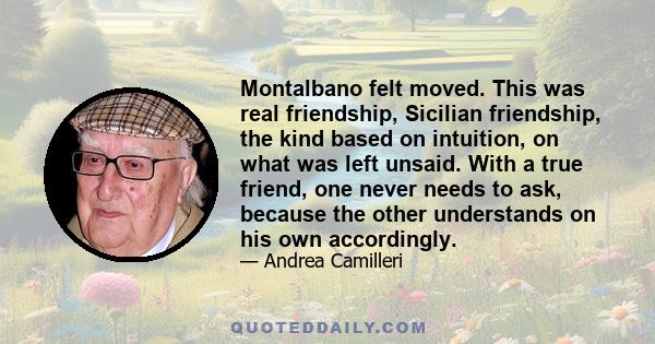 Montalbano felt moved. This was real friendship, Sicilian friendship, the kind based on intuition, on what was left unsaid. With a true friend, one never needs to ask, because the other understands on his own