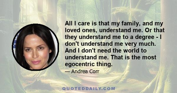 All I care is that my family, and my loved ones, understand me. Or that they understand me to a degree - I don't understand me very much. And I don't need the world to understand me. That is the most egocentric thing.