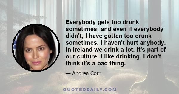 Everybody gets too drunk sometimes; and even if everybody didn't, I have gotten too drunk sometimes. I haven't hurt anybody. In Ireland we drink a lot. It's part of our culture. I like drinking. I don't think it's a bad 