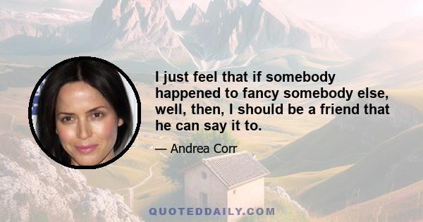 I just feel that if somebody happened to fancy somebody else, well, then, I should be a friend that he can say it to.