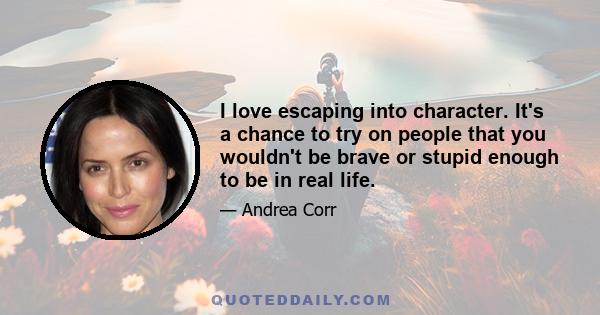 I love escaping into character. It's a chance to try on people that you wouldn't be brave or stupid enough to be in real life.