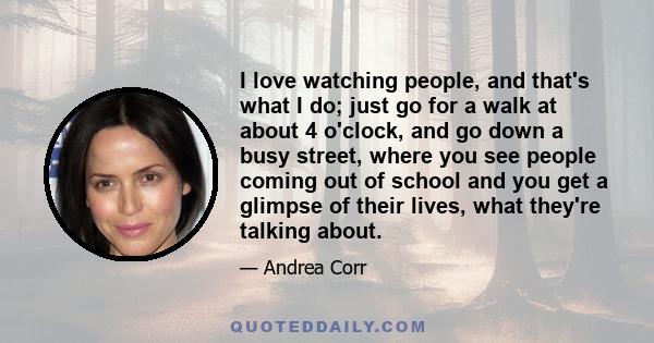 I love watching people, and that's what I do; just go for a walk at about 4 o'clock, and go down a busy street, where you see people coming out of school and you get a glimpse of their lives, what they're talking about.