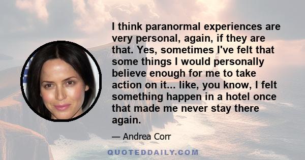 I think paranormal experiences are very personal, again, if they are that. Yes, sometimes I've felt that some things I would personally believe enough for me to take action on it... like, you know, I felt something