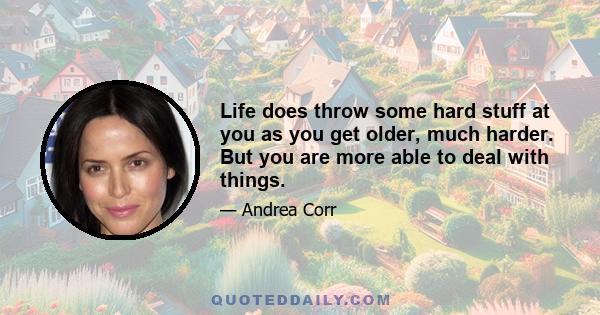 Life does throw some hard stuff at you as you get older, much harder. But you are more able to deal with things.