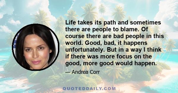 Life takes its path and sometimes there are people to blame. Of course there are bad people in this world. Good, bad, it happens unfortunately. But in a way I think if there was more focus on the good, more good would