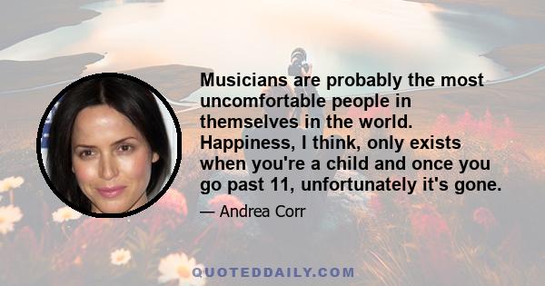 Musicians are probably the most uncomfortable people in themselves in the world. Happiness, I think, only exists when you're a child and once you go past 11, unfortunately it's gone.